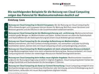 Die nachfolgenden Beispiele für die Nutzung von Cloud Computing
  zeigen das Potenzial für Medienunternehmen deutlich auf
  Einleitung: Cases

  Nutzung von Cloud Computing im Bereich Groupware: Bei der Nutzung von Cloud Computing für
1 Office-Anwendungen und Groupware können Kosten für Wartung, Roll-Outs neuer Versionen und
  Releases gesenkt und die Effizienz in der Zusammenarbeit verbessert werden.
  Nutzung von Cloud Computing bei der Medienspeicherung und –archivierung: Medienunternehmen
2 erstellen große Mengen an Medieninhalten und Daten. Hierbei können vor allem die Skalierbarkeit
  und Skaleneffekte bei der Datenspeicherung bei einem Cloud-Anbieter genutzt werden.
   Nutzung von Cloud Computing für die einmalige Aufbereitung von Medieninhalten:
3 Medienunternehmen, die ihren Content einmalig veredeln, neu vermarkten und/oder kurzfristig
   bereitstellen wollen, können dies mit Cloud Computing schnell und kostengünstig umsetzen.
  Nutzung von Cloud Computing für Medienangebote mit stark schwankendem Ressourcenbedarf:
4 Einige Medienangebote haben eine stark schwankende Nutzung bzw. Ressourcenbedarf, mit Cloud
  Computing können hierbei die notwendigen Ressourcen flexibel bereitgestellt werden.

   Nutzung von Cloud Computing beim Aufbau neuer digitaler Angebote: Medienanbieter investieren
5 aufgrund der Nutzungsverlagerung verstärkt in digitale Angebote. Cloud Computing bietet hierbei die
   nötige Flexibilität und Skalierbarkeit für die benötigten IT-Dienste.
   Nutzung von Cloud Computing als Kanal zur Content-Vermarktung: Cloud Computing ermöglicht eine
6 Reichweitensteigerung durch kostenlose Distribution oder Verlinkung und eine Erlössteigerung durch
   Paid Content, verbunden mit neuen Nutzungsformen digitaler Inhalte.
  K+R Executive Briefing Cloud Computing                                                                10
 