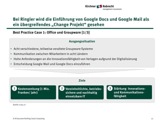 Bei Ringier wird die Einführung von Google Docs und Google Mail als
 ein übergreifendes „Change Projekt“ gesehen
 Best Practice Case 1: Office und Groupware [1/3]

                                               Ausgangssituation

• Acht verschiedene, teilweise veraltete Groupware-Systeme
• Kommunikation zwischen Mitarbeitern in acht Ländern
• Hohe Anforderungen an die Innovationsfähigkeit von Verlagen aufgrund der Digitalisierung
• Entscheidung Google Mail und Google Docs einzuführen




                                                      Ziele

  1 Kostensenkung (1 Mio.                 2 Vereinheitlichte, betriebs-   3 Stärkung Innovations-
    Franken/ Jahr)                          sichere und nachhaltig          und Kommunikations-
                                            einsetzbare IT                  fähigkeit

 Quelle: e-byz.ch




 K+R Executive Briefing Cloud Computing                                                             11
 