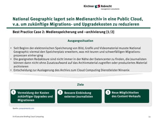 National Geographic lagert sein Medienarchiv in eine Public Cloud,
 v.a. um zukünftige Migrations- und Upgradekosten zu reduzieren
 Best Practice Case 2: Medienspeicherung und –archivierung [1/2]

                                                Ausgangssituation

• Seit Beginn der elektronischen Speicherung von Bild, Grafik und Videomaterial musste National
  Geographic viermal den Speicherplatz erweitern, was mit teuren und schwerfälligen Migrations-
  prozessen einher ging
• Die geeigneten Redakteure sind nicht immer in der Nähe der Datencenter zu finden, die Journalisten
  können dann nicht ohne Zusatzaufwand auf das Archivmaterial zugreifen oder produziertes Material
  archivieren
• Entscheidung zur Auslagerung des Archivs zum Cloud Computing Dienstleister Nirvanix



                                                       Ziele

 1    Vermeidung der Kosten               2   Bessere Einbindung      3 Neue Möglichkeiten
      zukünftiger Upgrades und                externer Journalisten     des Content-Verkaufs
      Migrationen

 Quelle: computerworld.com



 K+R Executive Briefing Cloud Computing                                                                14
 