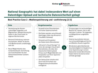 National Geographic hat dabei insbesondere Wert auf einen
  Datenträger-Upload und technische Datensicherheit gelegt
  Best Practice Case 2 : Medienspeicherung und –archivierung [2/2]

  Ziele                                         Vorgehensweise                          Ergebnisse
• Vermeidung der Kosten                        • Auswahl eines Dienstleisters          • Einsparungen im sechsstelligen
  zukünftiger Upgrades und                       mit hoher Datensicherheit               Bereich für Kosten, die in den
  Migrationen: Abspeicherung der                                                         nächsten 5 Jahren für Upgrades
                                               • Die Daten werden verschlüsselt
  Daten in der Cloud statt im                                                            und Migrationen angefallen
                                                 übertragen (über das Nirvanix’s
  eigenen Rechencenter                                                                   wären
                                                 CloudNAS Gateway)
• Bessere Einbindung externer                                                          • Externe Journalisten können
                                               • Versand und Einspielen
  Journalisten: Arbeit im Archiv                                                         nun ortsunabhängig auf Archiv-
                                                 der Daten beim Dienstleister
  und Medienassets unabhängig                                                            und Medien-Assets zugreifen
  vom Ort                                      • „Nirvanix‘s Cloud Storage“ ist
                                                                                       • Mindestens gleichbleibende
• Neue Möglichkeiten des                   >     einer der wenigen Cloud-IaaS-
                                                 Dienstleister, die über den
                                                                                   >     Geschwindigkeit im Vergleich zu
                                                                                         einer Speicherung in einem
  Contentverkaufs: Einrichtung                   klassischen Datenupload
                                                                                         Datacenter (erste Benchmarks
  von Schnittstellen für den                     hinaus auch Magnetbänder und
                                                                                         haben kleine bis keine Unter-
  Verkauf bestimmter Content-                    Festplatten auf ihren Speicher-
                                                                                         schiede gezeigt)
  Pakete                                         platz einspielen
                                               • Der Verkauf der Inhalte wird
                                                 durch das Einrichten von
                                                 Programmierschnittstellen
                                                 ermöglicht

  Quelle: computerworld.com

  K+R Executive Briefing Cloud Computing                                                                                   15
 