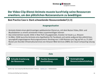 Der Video-Clip-Dienst Animoto musste kurzfristig seine Ressourcen
 erweitern, um den plötzlichen Nutzeransturm zu bewältigen
 Best Practice Case 4: Stark schwankender Ressourcenbedarf [1/2]

                                                                   Ausgangssituation

• Animoto bietet einen gleichnamigen webbasierten Dienst an, mit dem Nutzer Video, Bild- und
  Musikdateien zu einem animierten Video zusammenfügen können
• Das Unternehmen wurde 2006 in New York City gegründet, Investor ist heute u.a. Amazon
• Im März 2008 launchte Animoto eine Applikation für Facebook und setzte aufgrund des plötzlichen,
  sprunghaft angestiegenen Nutzungsvolumens (Anstieg von 5.000 Nutzern pro Tag auf bis zu 25.000
  Nutzer pro Stunde) Infrastrukturservices von Amazon Web Services (AWS) als Cloud Computing Lösung
  ein




                                                                              Ziele

 1    Schnelle Erweiterung                               2     Flexible Ressourcen-              3   Kostengünstige
      der Ressourcen                                           bereitstellung                        Ressourcenbereitstellung


 Quellen: Vgl. Cloud Computing. Web-Based Dynamic IT Services. I nytimes.com I Anbieterwebsite


 K+R Executive Briefing Cloud Computing                                                                                         18
 