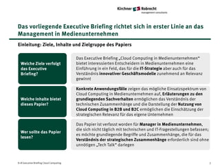 Das vorliegende Executive Briefing richtet sich in erster Linie an das
Management in Medienunternehmen
Einleitung: Ziele, Inhalte und Zielgruppe des Papiers

                                         Das Executive Briefing „Cloud Computing in Medienunternehmen“
  Welche Ziele verfolgt                  bietet interessierten Entscheidern in Medienunternehmen eine
  das Executive                          Einführung in ein Feld, das für die IT-Strategie aber auch für das
  Briefing?                              Verständnis innovativer Geschäftsmodelle zunehmend an Relevanz
                                         gewinnt

                                         Konkrete Anwendungsfälle zeigen das mögliche Einsatzspektrum von
                                         Cloud Computing in Medienunternehmen auf, Erläuterungen zu den
  Welche Inhalte bietet                  grundlegenden Sachverhalten ermöglichen das Verständnis der
  dieses Papier?                         technischen Zusammenhänge und die Darstellung der Nutzung von
                                         Cloud Computing in B2B und B2C ermöglichen die Einschätzung der
                                         strategischen Relevanz für das eigene Unternehmen

                                         Das Papier ist verfasst worden für Manager in Medienunternehmen,
                                         die sich nicht täglich mit technischen und IT-Fragestellungen befassen;
  Wer sollte das Papier
                                         es möchte grundlegende Begriffe und Zusammenhänge, die für das
  lesen?
                                         Verständnis der strategischen Zusammenhänge erforderlich sind ohne
                                         unnötigen „Tech Talk“ darlegen



K+R Executive Briefing Cloud Computing                                                                             2
 