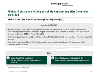 Flipboard setzte von Anfang an auf die Auslagerung aller Dienste in
 die Cloud
 Best Practice Case 5: Aufbau neuer digitaler Angebote [1/2]

                                            Ausgangssituation

• Flipboard bietet eine gleichnamige Anwendung an, mit der Inhalte aus Sozialen Netzwerken und
  anderen Websites in einem speziellen Magazin-Format für iPad, iPhone und iPod Touch aufbereitet
  werden (Gründung 2010 in Paolo Alto, USA)
• Auf einem dynamischen, wettbewerbsintensiven Markt sollte schnell ein neuartiges Produkt gelauncht
  werden
• Von Anfang wurde die IT und die Produktentwicklung vollständig über den Dienst Amazon Web
  Services (AWS) realisiert



                                                  Ziele

 1    Hohe Flexibilität bezüglich                         2   Hohe Skalierbarkeit bezüglich der
      der Art und Anzahl der eingesetzten                     in Anspruch genommenen Datenmengen
      Dienste

 Quellen: aws.amazon.com I flipboard.com


 K+R Executive Briefing Cloud Computing                                                             20
 