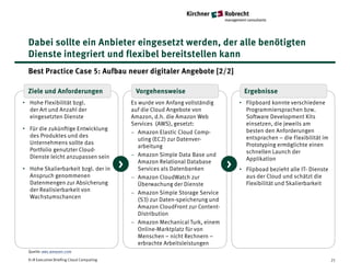 Dabei sollte ein Anbieter eingesetzt werden, der alle benötigten
  Dienste integriert und flexibel bereitstellen kann
  Best Practice Case 5: Aufbau neuer digitaler Angebote [2/2]

  Ziele und Anforderungen                       Vorgehensweise                          Ergebnisse
• Hohe Flexibilität bzgl.                      Es wurde von Anfang vollständig         • Flipboard konnte verschiedene
  der Art und Anzahl der                       auf die Cloud Angebote von                Programmiersprachen bzw.
  eingesetzten Dienste                         Amazon, d.h. die Amazon Web               Software Development Kits
                                               Services (AWS), gesetzt:                  einsetzen, die jeweils am
• Für die zukünftige Entwicklung                                                         besten den Anforderungen
                                               − Amazon Elastic Cloud Comp-
  des Produktes und des                                                                  entsprachen – die Flexibilität im
                                                  uting (EC2) zur Datenver-
  Unternehmens sollte das                                                                Prototyping ermöglichte einen
                                                  arbeitung
  Portfolio genutzter Cloud-                                                             schnellen Launch der
  Dienste leicht anzupassen sein               − Amazon Simple Data Base und
                                                                                         Applikation
• Hohe Skalierbarkeit bzgl. der in         >      Amazon Relational Database
                                                  Services als Datenbanken         >   • Flipboad bezieht alle IT- Dienste
  Anspruch genommenen                          − Amazon CloudWatch zur                   aus der Cloud und schätzt die
  Datenmengen zur Absicherung                     Überwachung der Dienste                Flexibilität und Skalierbarkeit
  der Realisierbarkeit von                     − Amazon Simple Storage Service
  Wachstumschancen                                (S3) zur Daten-speicherung und
                                                  Amazon CloudFront zur Content-
                                                  Distribution
                                               − Amazon Mechanical Turk, einem
                                                  Online-Marktplatz für von
                                                  Menschen – nicht Rechnern –
                                                  erbrachte Arbeitsleistungen
  Quelle: aws.amazon.com

  K+R Executive Briefing Cloud Computing                                                                                     21
 