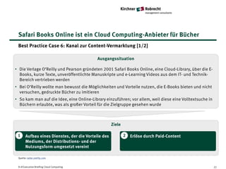 Safari Books Online ist ein Cloud Computing-Anbieter für Bücher
 Best Practice Case 6: Kanal zur Content-Vermarktung [1/2]

                                            Ausgangssituation

• Die Verlage O‘Reilly und Pearson gründeten 2001 Safari Books Online, eine Cloud-Library, über die E-
  Books, kurze Texte, unveröffentlichte Manuskripte und e-Learning Videos aus dem IT- und Technik-
  Bereich vertrieben werden
• Bei O‘Reilly wollte man bewusst die Möglichkeiten und Vorteile nutzen, die E-Books bieten und nicht
  versuchen, gedruckte Bücher zu imitieren
• So kam man auf die Idee, eine Online-Library einzuführen; vor allem, weil diese eine Volltextsuche in
  Büchern erlaubte, was als großer Vorteil für die Zielgruppe gesehen wurde



                                                     Ziele

 1     Aufbau eines Dienstes, der die Vorteile des           2   Erlöse durch Paid-Content
       Mediums, der Distributions- und der
       Nutzungsform umgesetzt vereint

 Quelle: radar.oreilly.com


 K+R Executive Briefing Cloud Computing                                                                   22
 