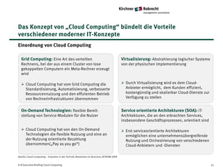 Das Konzept von „Cloud Computing“ bündelt die Vorteile
verschiedener moderner IT-Konzepte
Einordnung von Cloud Computing

  Grid Computing: Eine Art des verteilten                                                 Virtualisierung: Abstrahierung logischer Systeme
  Rechnens, bei der aus einem Cluster von lose                                            von der physischen Implementierung
  gekoppelten Computern ein Meta-Rechner erzeugt
  wird

   Cloud Computing hat vom Grid Computing die                                             Durch Virtualisierung wird es dem Cloud-
    Standardisierung, Automatisierung, verbesserte                                          Anbieter ermöglicht, dem Kunden effizient,
    Ressourcennutzung und den effizienten Betrieb                                           kostengünstig und skalierbar Cloud-Dienste zur
    von Rechnerinfrastrukturen übernommen                                                   Verfügung zu stellen


  On-Demand Technologien: flexible Bereit-                                                Service orientierte Architekturen (SOA): IT-
  stellung von Service-Modulen für die Nutzer                                             Architekturen, die an den erbrachten Services,
                                                                                          insbesondere Geschäftsprozessen, orientiert sind

   Cloud Computing hat von den On-Demand                                                  Erst serviceorientierte Architekturen
    Technologien die flexible Nutzung und eine an                                           ermöglichen eine unternehmensübergreifende
    der Nutzung orientierte Bezahlung                                                       Nutzung und Orchestrierung von verschiedenen
    übernommen(„Pay as you go“)                                                             Cloud-Anbietern und -Diensten

Quelle: Cloud Computing – Evolution in der Technik, Revolution im Business, BITKOM 2009


K+R Executive Briefing Cloud Computing                                                                                                       25
 
