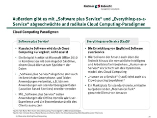 Außerdem gibt es mit „Software plus Service“ und „Everything-as-a-
Service“ abgeschwächte und radikale Cloud Computing-Paradigmen
Cloud Computing Paradigmen

       Software plus Service1                                                                    Everything-as-a-Service (XaaS)1

   • Klassische Software wird durch Cloud                                                     • Die Entwicklung von (jeglicher) Software
     Computing nur ergänzt, nicht ersetzt                                                       zum Service
   • Ein Beispiel hierfür ist Microsoft Office 2010                                           • Hierbei kann der Ansatz auch über die
     in Kombination mit dem Angebot SkyDrive,                                                   Technik hinaus die menschliche Intelligenz
     einem Cloud-Dienst zum Speichern der                                                       und Arbeitskraft einbeziehen: „Human-as-a-
     Daten                                                                                      Service“ als Schicht um das Pyramiden-
                                                                                                modell des Cloud Computing
   • „Software plus Service“-Angebote sind auch
     im Bereich der Smartphone- und Tablet-                                                   • „Human-as-a-Service“ (HaaS) wird auch als
     Anwendungen verbreitet, z.B. können                                                        Crowdsourcing bezeichnet2
     Anwendungen um standortbezogene Daten                                                    • Ein Marktplatz für standardisierte, einfache
     (Location Based Services) erweitert werden                                                 Aufgaben ist der „Mechanical Turk“
                                                                                                genannte Dienst von Amazon
   • Mit „Software plus Service“ sollen
     Anwendungen die Offline-Vorteile wie User-
     Experience und die Systembestandteile des
     Clients ausnutzen
1Quelle: Vgl.   Mario-Meir-Huber: Cloud Computing. Praxisratgeber und Einstiegsstrategien.
2Quelle: Vgl.   Chrisitan Braun, Marcel Kunze, Jens Nimis, Stefan Tai: Cloud Computing. Web-Based Dynamic IT Services
    K+R Executive Briefing Cloud Computing                                                                                                     28
 