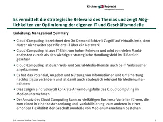 Es vermittelt die strategische Relevanz des Themas und zeigt Mög-
lichkeiten zur Optimierung der eigenen IT und Geschäftsmodelle
Einleitung: Management Summary

• Cloud Computing bezeichnet den On-Demand Echtzeit-Zugriff auf virtualisierte, dem
  Nutzer nicht weiter spezifizierte IT über ein Netzwerk
• Cloud Computing ist aus IT-Sicht von hoher Relevanz und wird von vielen Markt-
  analysten zurzeit als das wichtigste strategische Handlungsfeld im IT-Bereich
  gesehen
• Cloud Computing ist durch Web- und Social-Media-Dienste auch beim Verbraucher
  angekommen
• Es hat das Potenzial, Angebot und Nutzung von Informationen und Unterhaltung
  nachhaltig zu verändern und ist damit auch strategisch relevant für Medienunter-
  nehmen
• Dies zeigen eindrucksvoll konkrete Anwendungsfälle des Cloud Computing in
  Medienunternehmen
• Der Ansatz des Cloud Computing kann zu vielfältigen Business-Vorteilen führen, die
  zum einen in einer Kostensenkung und -variabilisierung, zum anderen in einer
  erhöhten Flexibilität der Geschäftsmodelle von Medienunternehmen bestehen


K+R Executive Briefing Cloud Computing                                                 3
 
