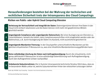 Herausforderungen bestehen bei der Wahrung der technischen und
  rechtlichen Sicherheit trotz der Intransparenz des Cloud Computings
  Risiken von Public- oder Hybrid Cloud Computing-Diensten

  Verletzung der Vertraulichkeit und Integrität der Daten: Dateneigentümer können ihre Daten in der
1 Cloud nicht einfach lokalisieren und die Daten können nicht mehr mit gewöhnlichen Mitteln
  geschützt werden

  Ungenügende Compliance oder ungenügender Datenschutz: Bei einer Auslagerung von Diensten zu
2 Cloud-Anbietern besteht die Gefahr, dass Compliancevorschriften nicht eingehalten werden oder der
  Datenschutz, z.B. durch Auslagerung der Daten ins Ausland, nicht ausreichend gesichert ist

  Ungenügende Mandanten-Trennung: In der Cloud greifen unterschiedliche Mandanten auf die
3 gleichen virtualisierten IT-Ressourcen zu, was eine inhaltliche Mandantentrennung gefährden kann


  Keine vollständige Löschung der Daten nach Auftragsbeendigung: Durch die virtualisierte, nicht
4 genau definierten IT-Ressourcen ist eine vollständige Datenlöschung nach Auftragsbeendigung
  durch den Auftragnehmer schwer nachprüfbar

   Unbekannte Subunternehmen: Die in Summe intransparente technische Struktur führt dazu, dass es
5 im besonderen Maße unklar ist, welche Subunternehmen hinter den erbrachten Leistungen stehen

  Quelle: Vgl. BITKOM: Cloud Computing – Evolution in der Technik, Revolution im Business,


  K+R Executive Briefing Cloud Computing                                                              32
 