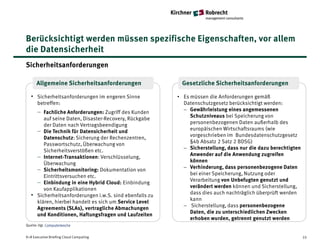 Berücksichtigt werden müssen spezifische Eigenschaften, vor allem
die Datensicherheit
Sicherheitsanforderungen

      Allgemeine Sicherheitsanforderungen                  Gesetzliche Sicherheitsanforderungen

  • Sicherheitsanforderungen im engeren Sinne             • Es müssen die Anforderungen gemäß
      betreffen:                                            Datenschutzgesetz berücksichtigt werden:
                                                            − Gewährleistung eines angemessenen
      − Fachliche Anforderungen: Zugriff des Kunden
                                                               Schutzniveaus bei Speicherung von
         auf seine Daten, Disaster-Recovery, Rückgabe
                                                               personenbezogenen Daten außerhalb des
         der Daten nach Vertragsbeendigung
                                                               europäischen Wirtschaftsraums (wie
      − Die Technik für Datensicherheit und
                                                               vorgeschrieben im Bundesdatenschutzgesetz
         Datenschutz: Sicherung der Rechenzentren,
                                                               §4b Absatz 2 Satz 2 BDSG)
         Passwortschutz, Überwachung von
                                                            − Sicherstellung, dass nur die dazu berechtigten
         Sicherheitsverstößen etc.
                                                               Anwender auf die Anwendung zugreifen
      − Internet-Transaktionen: Verschlüsselung,
                                                               können
         Überwachung
                                                            − Verhinderung, dass personenbezogene Daten
      − Sicherheitsmonitoring: Dokumentation von
                                                               bei einer Speicherung, Nutzung oder
         Eintrittsversuchen etc.
                                                               Verarbeitung von Unbefugten genutzt und
      − Einbindung in eine Hybrid Cloud: Einbindung
                                                               verändert werden können und Sicherstellung,
         von Kaufapplikationen
                                                               dass dies auch nachträglich überprüft werden
  •   Sicherheitsanforderungen i.w.S. sind ebenfalls zu
                                                               kann
      klären, hierbei handelt es sich um Service Level
                                                            − Sicherstellung, dass personenbezogene
      Agreements (SLAs), vertragliche Abmachungen
                                                               Daten, die zu unterschiedlichen Zwecken
      und Konditionen, Haftungsfragen und Laufzeiten
                                                               erhoben wurden, getrennt genutzt werden
Quelle: Vgl. Computerwoche


K+R Executive Briefing Cloud Computing                                                                         33
 