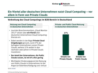 Ein Viertel aller deutschen Unternehmen nutzt Cloud Computing – vor
allem in Form von Private Clouds
Verbreitung des Cloud Computings im B2B-Bereich in Deutschland

    Nutzung von Cloud Computing                Private- und Public Cloud-Nutzung
    in deutschen Unternehmen                   in deutschen Unternehmen
  • Laut des Branchenmonitors „Cloud Monitor
    2012“ setzen über ein Viertel aller                  27%
    deutschen Unternehmen Cloud Computing-
    Dienste ein
  • Dabei werden in der Regel Private Cloud
    Umgebungen genutzt, rund 27% der
    befragten Unternehmen nutzen Private
    Clouds, weitere 21% wollen in den
    nächsten zwei Jahren in Private Clouds                                6%
    investieren
  • Der Anteil der Unternehmen, die Public
                                                     Einsatz von      Einsatz von
    Clouds nutzen, ist mit 6% eher gering
                                                    Private Clouds   Public Clouds
  • Wichtigster Hinderungsgrund der Nutzung
    von Public Clouds in Unternehmen ist die
    Angst vor Datenbeschädigung und -verlust
Quelle: BITKOM


K+R Executive Briefing Cloud Computing                                               36
 