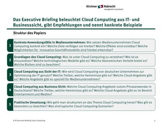 Das Executive Briefing beleuchtet Cloud Computing aus IT- und
  Businesssicht, gibt Empfehlungen und nennt konkrete Beispiele
   Struktur des Papiers

   Konkrete Anwendungsfälle in Medienunternehmen: Wie setzen Medienunternehmen Cloud
1 Computing konkret ein? Welche Ziele verfolgen sie hierbei? Welche Effekte sind erzielbar? Welche
   Möglichkeiten für innovative Geschäftsmodelle sind hierbei erkennbar?

   Grundlagen des Cloud Computing: Was ist unter Cloud Computing zu verstehen? Wie ist es
1 einzuordnen? Welche technologischen Modelle gibt es? Welche ökonomischen Vorteile bietet es?
2
   Welche Risiken sind zu beachten?

   Cloud Computing aus Sicht der IT: Wie wird Cloud Computing von deutschen Unternehmen zur
3 Optimierung der IT genutzt? Welche Treiber, welche Hemmnisse gibt es? Welche Cloud-Angebote gibt
   es? Welche Angebote gibt es speziell für Medienunternehmen?

3 Cloud Computing aus Business-Sicht: Welche Cloud Computing-Angebote nutzen Privatanwender in
4 Deutschland? Welche Treiber, welche Hemmnisse gibt es? Welche Cloud-Angebote gibt es im Bereich
   Entertainment und Medien?

   Praktische Umsetzung: Wie geht man strukturiert an das Thema Cloud Computing heran? Was gilt es
5 besonders zu beachten? Was sind typische Cloud Computing-Szenarien?



   K+R Executive Briefing Cloud Computing                                                            4
 