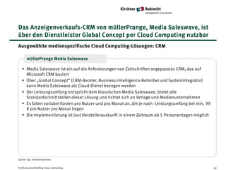 Das Anzeigenverkaufs-CRM von müllerPrange, Media Saleswave, ist
über den Dienstleister Global Concept per Cloud Computing nutzbar
Ausgewählte medienspezifische Cloud Computing-Lösungen: CRM

       müllerPrange Media Saleswave

   • Media Saleswave ist ein auf die Anforderungen von Zeitschriften angepasstes CRM, das auf
     Microsoft CRM basiert
   • Über „Global Concept“ (CRM-Berater, Business-Intelligence-Betreiber und Systemintegrator)
     kann Media Saleswave als Cloud-Dienst bezogen werden
   • Der Leistungsumfang entspricht dem klassischen Media Saleswave, bietet alle
     Standardschnittstellen dieser Lösung und richtet sich an Verlage und Medienunternehmen
   • Es fallen variabel Kosten pro Nutzer und pro Monat an, die je nach Leistungsumfang bei min. 99
     € pro Nutzer pro Monat liegen
   • Die Implementierung ist laut Herstellerauskunft in einem Zeitraum ab 5 Personentagen möglich




Quelle: Vgl. Anbieterwebsites


K+R Executive Briefing Cloud Computing                                                                40
 