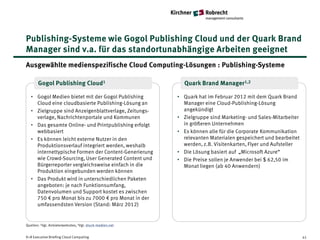 Publishing-Systeme wie Gogol Publishing Cloud und der Quark Brand
Manager sind v.a. für das standortunabhängige Arbeiten geeignet
Ausgewählte medienspezifische Cloud Computing-Lösungen : Publishing-Systeme

       Gogol Publishing Cloud1                              Quark Brand Manager1,2

   • Gogol Medien bietet mit der Gogol Publishing         • Quark hat im Februar 2012 mit dem Quark Brand
     Cloud eine cloudbasierte Publishing-Lösung an          Manager eine Cloud-Publishing-Lösung
   • Zielgruppe sind Anzeigenblattverlage, Zeitungs-        angekündigt
     verlage, Nachrichtenportale und Kommunen             • Zielgruppe sind Marketing- und Sales-Mitarbeiter
   • Das gesamte Online- und Printpublishing erfolgt        in größeren Unternehmen
     webbasiert                                           • Es können alle für die Corporate Kommunikation
   • Es können leicht externe Nutzer in den                 relevanten Materialen gespeichert und bearbeitet
     Produktionsverlauf integriert werden, weshalb          werden, z.B. Visitenkarten, Flyer und Aufsteller
     internettypische Formen der Content-Generierung      • Die Lösung basiert auf „Microsoft Azure“
     wie Crowd-Sourcing, User Generated Content und       • Die Preise sollen je Anwender bei $ 62,50 im
     Bürgerreporter vergleichsweise einfach in die          Monat liegen (ab 40 Anwendern)
     Produktion eingebunden werden können
   • Das Produkt wird in unterschiedlichen Paketen
     angeboten: je nach Funktionsumfang,
     Datenvolumen und Support kostet es zwischen
     750 € pro Monat bis zu 7000 € pro Monat in der
     umfassendsten Version (Stand: März 2012)


Quellen: 1Vgl. Anbieterwebsites, 2Vgl. druck-medien.net


K+R Executive Briefing Cloud Computing                                                                         41
 
