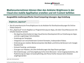Medienunternehmen können über den Anbieter Brightcove in der
Cloud eine mobile Applikation erstellen und mit Content befüllen
Ausgewählte medienspezifische Cloud Computing-Lösungen: App-Erstellung

     Brigthcove „Appcloud“

   • Die US-amerikanische Firma Brightcove ist als Anbieter für Distributionslösungen für Online-
     Videos bekannt
   • Ihre „AppCloud“ ist ein Angebot zur Programmierung von Apps, die über Cloud-Ressourcen mit
     Inhalten bestückt werden
         − Die AppCloud beinhaltet ein App Cloud-Service Development Kit zur Erstellung von Apps
           und den zugehörigen Schnittstellen
         − Erstellung von Templates
         − Integration von verschiedensten Content-Formaten, insbesondere Videos
         − Einbindung von mobilen Werbenetzwerken (Ad-Mob) und Online-Ad-Servern (z.B. Google
           Doubleclick)
         − Echtzeit-Tracking- und Analyse
         − Erzeugen von Paketen, die allen Anforderungen des App-Stores genügen
         − Die Entwicklungs- und Testumgebung ist für einen Benutzer / einen Zugang kostenlos, die
           Publizierung von Apps ist kostenpflichtig; die Preise hierfür müssen beim Anbieter
           angefragt werden
Quelle: Vgl. Anbieterwebsites


K+R Executive Briefing Cloud Computing                                                               42
 