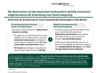 Der Datenschutz ist den deutschen Verbrauchern wichtig und hemmt
möglicherweise die Verbreitung von Cloud Computing
Hemmnisse für die Nutzung von Cloud Computing Dienstleistungen im B2C-Bereich

       Einstellung deutscher Internet-                         Mögliche Konsequenzen für
       nutzer zum Datenschutz                                  B2C-Cloud Computing
    • Deutschen Internetnutzern ist Datenschutz                • Für Cloud Computing-Dienste könnte sich
      besonders wichtig                                          auch im B2C-Bereich das Thema
                                                                 Datenschutz als Hemmnis herausstellen
        • So ergab z.B. die internationalen Studie
                                                                 und sollte nicht nur aus juristischen
          "Digital Life" von TNS Infratest, dass die
          deutschen Internetnutzer im Vergleich           >      Gründen berücksichtigt werden
          zu 60 anderen Ländern auf der Welt am                • Große Cloud Computing-Dienste, z.B. im
          meisten Wert auf Datenschutz legen1                    Bereich Social Media, sind derzeit aufgrund
                                                                 ihrer Attraktivität für die Nutzer auch ohne
        • 78 Prozent der Befragten bewerteten in
                                                                 strengen Datenschutz erfolgreich
          dieser Studie Datenschutz als wichtig1


  „Die Nutzer befinden sich offenbar in einem Zwiespalt zwischen ihren persönlichen Datenschutzanforderungen
  und der Möglichkeit zur Teilnahme an einem sozialen Netzwerk, in dem persönliche Daten auch öffentlich werden
  können. Sieht man einen Nutzen in diesen Angeboten wie beispielsweise die Möglichkeit mit den Freunden zu
  chatten oder sich auszutauschen, sind die Datenschutzbedenken jedoch auch schnell vergessen oder werden
  einfach verdrängt.“ (Susanne Klar, Associate Director im Digital Centre von TNS Infratest zu den Ergebnissen der
  Studie „Digital Life 2011“ von TNS Infratest)1
1Quelle: wuv.de



K+R Executive Briefing Cloud Computing                                                                               45
 