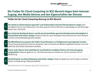Die Treiber für Cloud Computing im B2C-Bereich liegen beim Internet-
  Zugang, den Media-Devices und den Eigenschaften der Dienste
  Treiber bei der Cloud Computing-Nutzung im B2C-Bereich

  Der Anteil an Online-Nutzern generell1 und insbesondere Internet-Flatrate-Nutzern steigt: Dies
1 ermöglicht immer mehr Menschen eine Nutzung von Online-Diensten unabhängig von der Nutzungs-
  dauer und -intensität

  Der Anteil der Breitband-Nutzer und die durchschnittliche genutzte Breitband-Geschwindigkeit in
2 Deutschland wird weiter steigen: Dadurch können auch komplexe Cloud-Dienste von mehr Nutzern
  schnell und komfortabel genutzt werden

  Die Werbefinanzierung kann bei Public Cloud-Diensten zur Erlösgenerierung eingesetzt werden:
3 Cloud Computing-Dienste können kostenlos oder als Freemium-Modell angeboten werden und sind
  damit für den Nutzer besonders attraktiv
  Immer mehr Nutzer sind zukünftig mit verschiedenen medialen Devices mit Internetzugang
4 ausgestattet: Dadurch gewinnt u.a. die Speicherung von Inhalten an einem zentralen Ort an
  Bedeutung

   Die Reichweite von Social Networks wird weiter steigen: Dadurch gewinnen sie für jeden einzelnen
5 Nutzer an Bedeutung (=Netzwerkeffekt)

  1Quelle: (N)Onliner Atlas 2011.   Eine Typologie des digitalen Grabens durch Deutschland



  K+R Executive Briefing Cloud Computing                                                              46
 