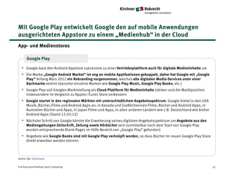 Mit Google Play entwickelt Google den auf mobile Anwendungen
ausgerichteten Appstore zu einem „Medienhub“ in der Cloud
App- und Medienstores

       Google Play

   • Google baut den Android Appstore sukzessive zu einer Vertriebsplattform auch für digitale Medieninhalte um
   • Die Marke „Google Android Market“ ist eng an mobile Applikationen gekoppelt, daher hat Google mit „Google
       Play“ Anfang März 2012 ein Rebranding vorgenommen, welches alle digitalen Media-Services unter einer
       Dachmarke vereint (darunter einzelne Marken wie Google Play Music, Google Play Books, etc.)
   • Google Play soll Googles Marktstellung als Cloud-Plattform für Medieninhalte stärken und die Marktposition
       insbesondere im Vergleich zu Apples iTunes Store verbessern
   • Google startet in den regionalen Märkten mit unterschiedlichem Angebotsspektrum: Google bietet in den USA
       Musik, Bücher, Filme und Android Apps an, in Kanada und Großbritannien Filme, Bücher und Android Apps, in
       Australien Bücher und Apps, in Japan Filme und Apps, in allen anderen Ländern wie z.B. Deutschland wie bisher
       Android Apps (Stand 12.03.12)
   • Nächster Schritt von Google könnte die Erweiterung seines digitalen Angebotsspektrum um Angebote aus den
       Mediengattungen Zeitschrift, Zeitung sowie Hörbücher sein (unmittelbar nach dem Start von Google Play
       wurden entsprechende Blank-Pages im Hilfe-Bereich von „Google Play“ gefunden)
   • Angebote wie Google Books sind mit Google Play verknüpft worden, so dass Bücher im neuen Google Play Store
       direkt erworben werden können



Quelle: Vgl. TechCrunch


K+R Executive Briefing Cloud Computing                                                                                 47
 