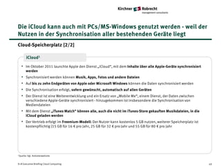Die iCloud kann auch mit PCs/MS-Windows genutzt werden - weil der
Nutzen in der Synchronisation aller bestehenden Geräte liegt
Cloud-Speicherplatz [2/2]

       iCloud1

   • Im Oktober 2011 launchte Apple den Dienst „iCloud“, mit dem Inhalte über alle Apple-Geräte synchronisiert
       werden
   •   Synchronisiert werden können Musik, Apps, Fotos und andere Dateien
   •   Auf bis zu zehn Endgeräten von Apple oder Microsoft Windows können die Daten synchronisiert werden
   •   Die Synchronisation erfolgt, sofern gewünscht, automatisch auf allen Geräten
   •   Der Dienst ist eine Weiterentwicklung und ein Ersatz von „Mobile Me“, einem Dienst, der Daten zwischen
       verschiedene Apple-Geräte synchronisiert - hinzugekommen ist insbesondere die Synchronisation von
       Mediendateien
   • Mit dem Dienst „iTunes Match“ können alle, auch die nicht im iTunes-Store gekauften Musikdateien, in die
       iCloud geladen werden
   • Der Vertrieb erfolgt im Freemium-Modell: Der Nutzer kann kostenlos 5 GB nutzen, weiterer Speicherplatz ist
       kostenpflichtig (15 GB für 16 € pro Jahr, 25 GB für 32 € pro Jahr und 55 GB für 80 € pro Jahr




1Quelle: Vgl.   Anbieterwebsite


K+R Executive Briefing Cloud Computing                                                                            49
 