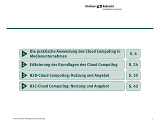 Die praktische Anwendung des Cloud Computing in
           1                                                         S. 6
                   Medienunternehmen

           2       Erläuterung der Grundlagen des Cloud Computing    S. 24

           3       B2B-Cloud Computing: Nutzung und Angebot          S. 35

           4       B2C-Cloud Computing: Nutzung und Angebot          S. 43




K+R Executive Briefing Cloud Computing                                       5
 