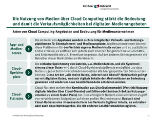 Die Nutzung von Medien über Cloud Computing stärkt die Bedeutung
 und damit die Verkaufsmöglichkeiten bei digitalen Medienangeboten
 Arten von Cloud Computing-Angeboten und Bedeutung für Medienunternehmen

                            Die Anbieter von Appstores wandeln sich zu integrierten Verkaufs- und Nutzungs-
App- und                    plattformen für Entertainment- und Medienangebote. Medienunternehmen können
                            diese Plattformen für den Vertrieb eigener Medieninhalte nutzen und so zusätzliche
Medien-            >        Erlöse erzielen, es eröffnen sich jedoch auch Chancen für gänzlich neue Geschäfts-
 stores                     und Erlösmodelle wie z.B. Freemium-Angebote. Auf der anderen Seiten gewinnen die
                            Betreiber dieser Marktplätze an Marktmacht.
                            Die einfache Speicherung von Dateien, u.a. Mediendateien, und die Synchroni-
 Cloud-                     sierung dieser Daten wird durch Cloud-Speicherplatzdienste ermöglicht , so dass
                            Nutzer zu jeder Zeit mit verschiedenen Geräten alle hier gespeicherten Daten nutzen
Speicher           >        können. Diese Art der „alle meine Daten, jederzeit und überall“-Nutzbarkeit gelingt
  platz                     nur mit digitalen Daten, wodurch digitale Inhalte der Medienhäuser an Bedeutung
                            gewinnen und wiederum neue Geschäftsmodelle entstehen werden.
                            Cloud-Flatrates stellen eine Kombination aus Distributionsmodell (Vertrieb/Nutzung
                            digitaler Medien über Cloud-Dienste) und Erlösmodell (unbeschränktes Nutzungs-
 Cloud-                     volumen zu einem festen Preis) dar. Dies ermöglicht Nutzern einen einfachen Zugriff
Flatrates
                   >        von verschiedenen Endgeräten auf einen großen Medienbestand. Dadurch sind
                            Cloud-Flatrates eine interessante Form des Verkaufs digitaler Inhalte, es entstehen
                            aber auch neue Wettbewerber, die mit anderen Geschäftsmodellen agieren.


 K+R Executive Briefing Cloud Computing                                                                           51
 