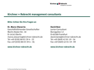 Kirchner + Robrecht management consultants

Bitte richten Sie Ihre Fragen an

Dr. Marco Olavarria                      David Best
Geschäftsführender Gesellschafter        Junior-Consultant
Martin-Buber-Str. 18                     Borsigallee 12
D-14163 Berlin                           D-60388 Frankfurt
marco.olavarria@kirchner-robrecht.de     david.best@kirchner-robrecht.de
Tel +49 (030) 88 03 39 4 - 22            Tel +49 (069) 42 01 19 - 56
Fax +49 (030) 88 03 39 4 - 36            Fax +49 (069) 42 01 19 - 99

www.kirchner-robrecht.de                 www.kirchner-robrecht.de




K+R Executive Briefing Cloud Computing                                     52
 