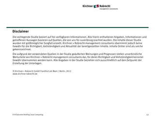 Disclaimer
Die vorliegende Studie basiert auf frei verfügbaren Informationen. Alle hierin enthaltenen Angaben, Informationen und
getroffenen Aussagen basieren auf Quellen, die von uns für zuverlässig erachtet wurden. Die Inhalte dieser Studie
wurden mit größtmöglicher Sorgfalt erstellt. Kirchner + Robrecht management consultants übernimmt jedoch keine
Gewähr für die Richtigkeit, Vollständigkeit und Aktualität der bereitgestellten Inhalte. Inhalte Dritter sind als solche
gekennzeichnet.
Die aufgrund der verwendeten Quellen in der Studie geäußerten Meinungen und Prognosen stellen unverbindliche
Werturteile von Kirchner + Robrecht management consultants dar, für deren Richtigkeit und Vollständigkeit keinerlei
Gewähr übernommen werden kann. Alle Angaben in der Studie beziehen sich ausschließlich auf den Zeitpunkt der
Erstellung der Unterlagen.

© Kirchner + Robrecht GmbH Frankfurt am Main / Berlin, 2012
www.kirchner-robrecht.de




K+R Executive Briefing Cloud Computing                                                                                 53
 