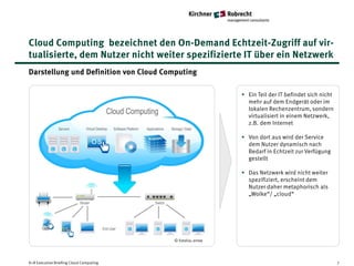 Cloud Computing bezeichnet den On-Demand Echtzeit-Zugriff auf vir-
tualisierte, dem Nutzer nicht weiter spezifizierte IT über ein Netzwerk
Darstellung und Definition von Cloud Computing

                                                            • Ein Teil der IT befindet sich nicht
                                                              mehr auf dem Endgerät oder im
                                                              lokalen Rechenzentrum, sondern
                                                              virtualisiert in einem Netzwerk,
                                                              z.B. dem Internet

                                                            • Von dort aus wird der Service
                                                              dem Nutzer dynamisch nach
                                                              Bedarf in Echtzeit zur Verfügung
                                                              gestellt

                                                            • Das Netzwerk wird nicht weiter
                                                              spezifiziert, erscheint dem
                                                              Nutzer daher metaphorisch als
                                                              „Wolke“/ „cloud“




                                         © Fotolia; arrow




K+R Executive Briefing Cloud Computing                                                              7
 