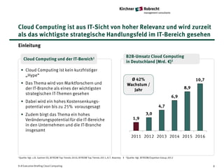Cloud Computing ist aus IT-Sicht von hoher Relevanz und wird zurzeit
als das wichtigste strategische Handlungsfeld im IT-Bereich gesehen
Einleitung

                                                                                                  B2B-Umsatz Cloud Computing
     Cloud Computing und der IT-Bereich1
                                                                                                  in Deutschland [Mrd. €]2
  • Cloud Computing ist kein kurzfristiger
    „Hype“
                                                                                                     Ø 42%                                            10,7
  • Das Thema wird von Marktforschern und                                                          Wachstum /
    der IT-Branche als eines der wichtigsten                                                          Jahr                                      8,9
    strategischen IT-Themen gesehen
                                                                                                                                          6,9
  • Dabei wird ein hohes Kostensenkungs-
    potential von bis zu 25% vorausgesagt                                                                                       4,7
  • Zudem birgt das Thema ein hohes                                                                                  3,0
    Veränderungspotential für die IT-Bereiche                                                           1,9
    in den Unternehmen und die IT-Branche
    insgesamt
                                                                                                      2011 2012 2013 2014 2015 2016



1Quelle: Vgl.   z.B. Gartner EX, BITKOM Top Trends 2010, BITKOM Top Trends 2011, A.T. Kearney I   2Quelle:   Vgl. BITKOM/Experton Group 2012


K+R Executive Briefing Cloud Computing                                                                                                                       8
 