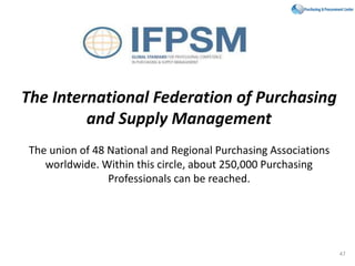 The International Federation of Purchasing
and Supply Management
The union of 48 National and Regional Purchasing Associations
worldwide. Within this circle, about 250,000 Purchasing
Professionals can be reached.
47
 