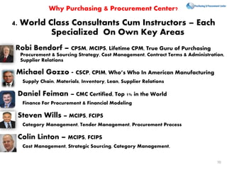 4. World Class Consultants Cum Instructors – Each
Specialized On Own Key Areas
Robi Bendorf – CPSM, MCIPS, Lifetime CPM, True Guru of Purchasing
Procurement & Sourcing Strategy, Cost Management, Contract Terms & Administration,
Supplier Relations
Michael Gozzo - CSCP, CPIM, Who’s Who In American Manufacturing
Supply Chain, Materials, Inventory, Lean, Supplier Relations
Daniel Feiman – CMC Certified, Top 1% in the World
Finance For Procurement & Financial Modeling
Steven Wills – MCIPS, FCIPS
Category Management, Tender Management, Procurement Process
Colin Linton – MCIPS, FCIPS
Cost Management, Strategic Sourcing, Category Management,
Why Purchasing & Procurement Center?
70
 