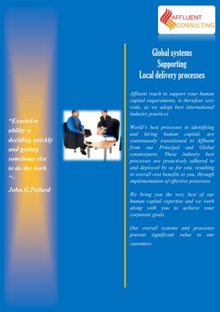 Global systems
                              Supporting
                       Local delivery processes
                   Affluent reach to support your human
                   capital requirements, is therefore very
                   wide, as we adopt best international
                   industry practices
“Executive
                   World’s best processes in identifying
ability is         and hiring human capital, are
deciding quickly   continuously transitioned to Affluent
and getting        from our Princi
                                 Principal and Global
                   counterparts. These industry best
somebody else      processes are proactively adhered to
to do the work     and deployed by us for you, resulting
                   in overall cost benefits to you, through
“–                 implementation of effective processes.
John.G.Pollard
                   We bring you the very best of our
                   human capital expertise and we work
                   along with you to achieve your
                   corporate goals.

                   Our overall systems and processes
                   present significant value to our
                   customers
 