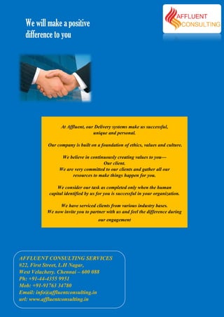 We will make a positive
  difference to you




                At Affluent, our Delivery systems make us successful,
                                unique and personal.

          Our company is built on a foundation of ethics, values and culture.

                We believe in continuously creating values to you——
                                    Our client.
               We are very committed to our clients and gather all our
                     resources to make things happen for you.

              We consider our task as completed only when the human
          capital identified by us for you is successful in your organization.

               We have serviced clients from various industry bases
                                                                 bases.
          We now invite you to partner with us and feel the difference during
                                   our engagement




AFFLUENT CONSULTING SERVICES
#22, First Street, L.H Nagar,
West Velachery. Chennai – 600 088
Ph: +91-44-4355 9951
Mob: +91-91763 34780
Email: info@affluentconsulting.in
url: www.affluentconsulting.in
 
