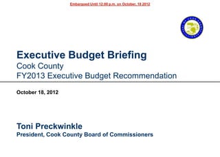 Embargoed Until 12:00 p.m. on October, 18 2012




Executive Budget Briefing
Cook County
FY2013 Executive Budget Recommendation
October 18, 2012




Toni Preckwinkle
President, Cook County Board of Commissioners
 