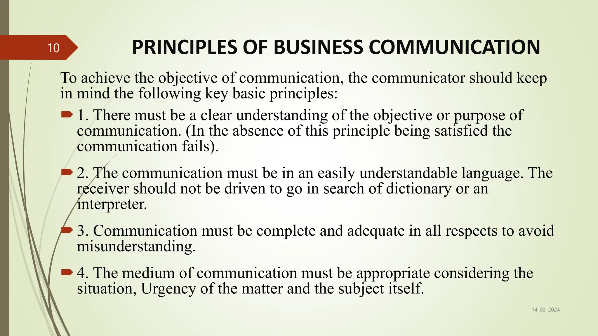PRINCIPLES OF BUSINESS COMMUNICATION
To achieve the objective of communication, the communicator should keep
in mind the following key basic principles:
1. There must be a clear understanding of the objective or purpose of
communication. (In the absence of this principle being satisfied the
communication fails).
2. The communication must be in an easily understandable language. The
receiver should not be driven to go in search of dictionary or an
interpreter.
3. Communication must be complete and adequate in all respects to avoid
misunderstanding.
4. The medium of communication must be appropriate considering the
situation, Urgency of the matter and the subject itself.
14-03-2024
10
 