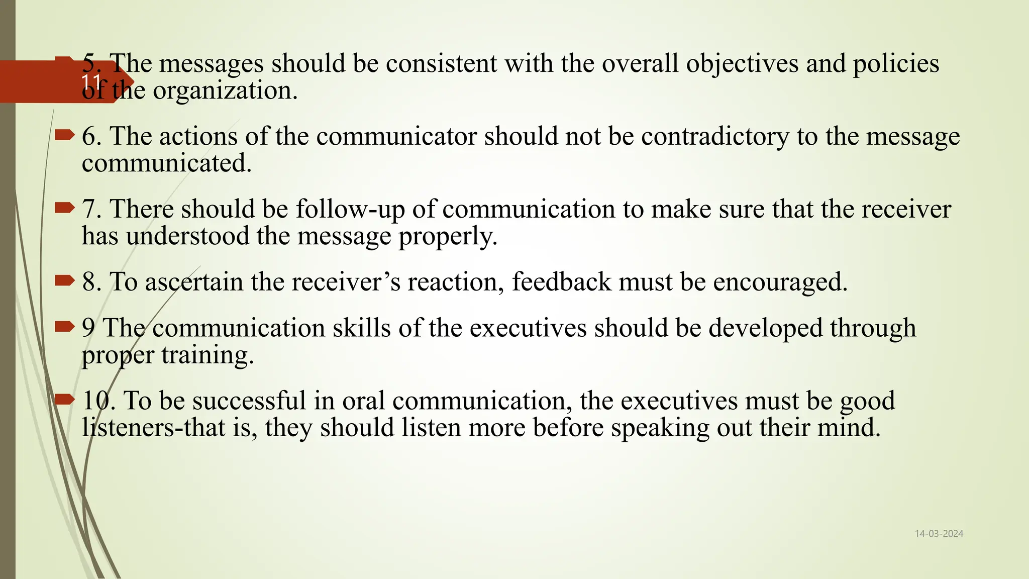 5. The messages should be consistent with the overall objectives and policies
of the organization.
6. The actions of the communicator should not be contradictory to the message
communicated.
7. There should be follow-up of communication to make sure that the receiver
has understood the message properly.
8. To ascertain the receiver’s reaction, feedback must be encouraged.
9 The communication skills of the executives should be developed through
proper training.
10. To be successful in oral communication, the executives must be good
listeners-that is, they should listen more before speaking out their mind.
14-03-2024
11
 