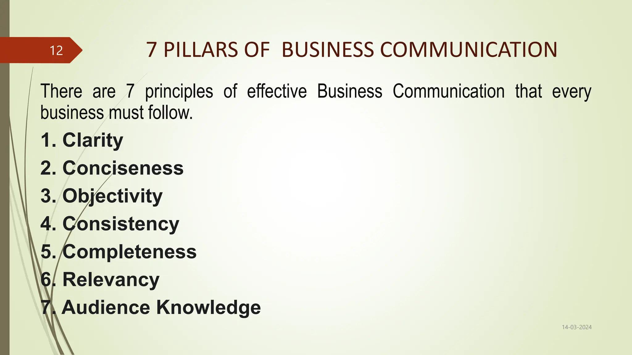 7 PILLARS OF BUSINESS COMMUNICATION
There are 7 principles of effective Business Communication that every
business must follow.
1. Clarity
2. Conciseness
3. Objectivity
4. Consistency
5. Completeness
6. Relevancy
7. Audience Knowledge
14-03-2024
12
 