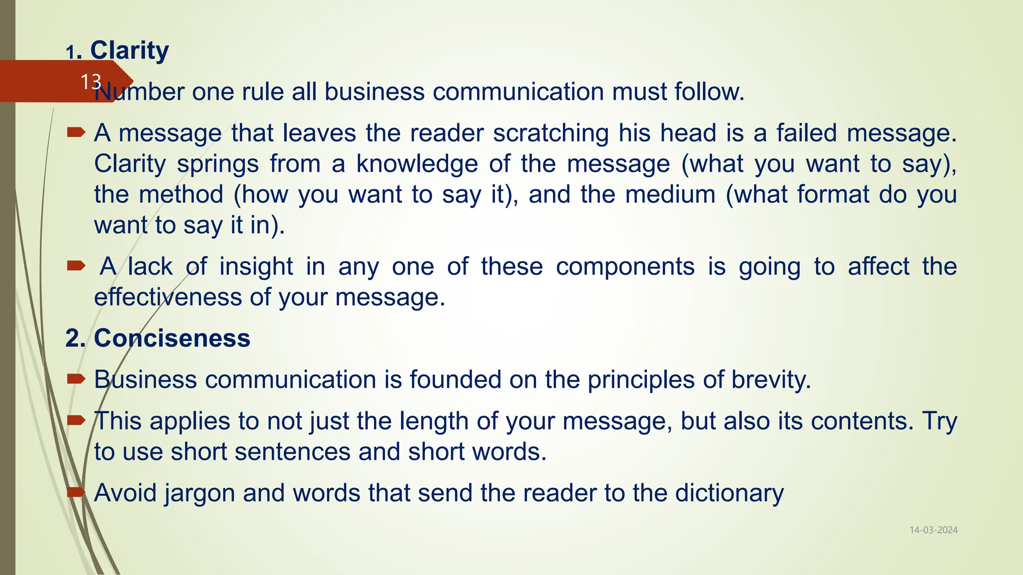 1. Clarity
 Number one rule all business communication must follow.
 A message that leaves the reader scratching his head is a failed message.
Clarity springs from a knowledge of the message (what you want to say),
the method (how you want to say it), and the medium (what format do you
want to say it in).
 A lack of insight in any one of these components is going to affect the
effectiveness of your message.
2. Conciseness
 Business communication is founded on the principles of brevity.
 This applies to not just the length of your message, but also its contents. Try
to use short sentences and short words.
 Avoid jargon and words that send the reader to the dictionary
14-03-2024
13
 