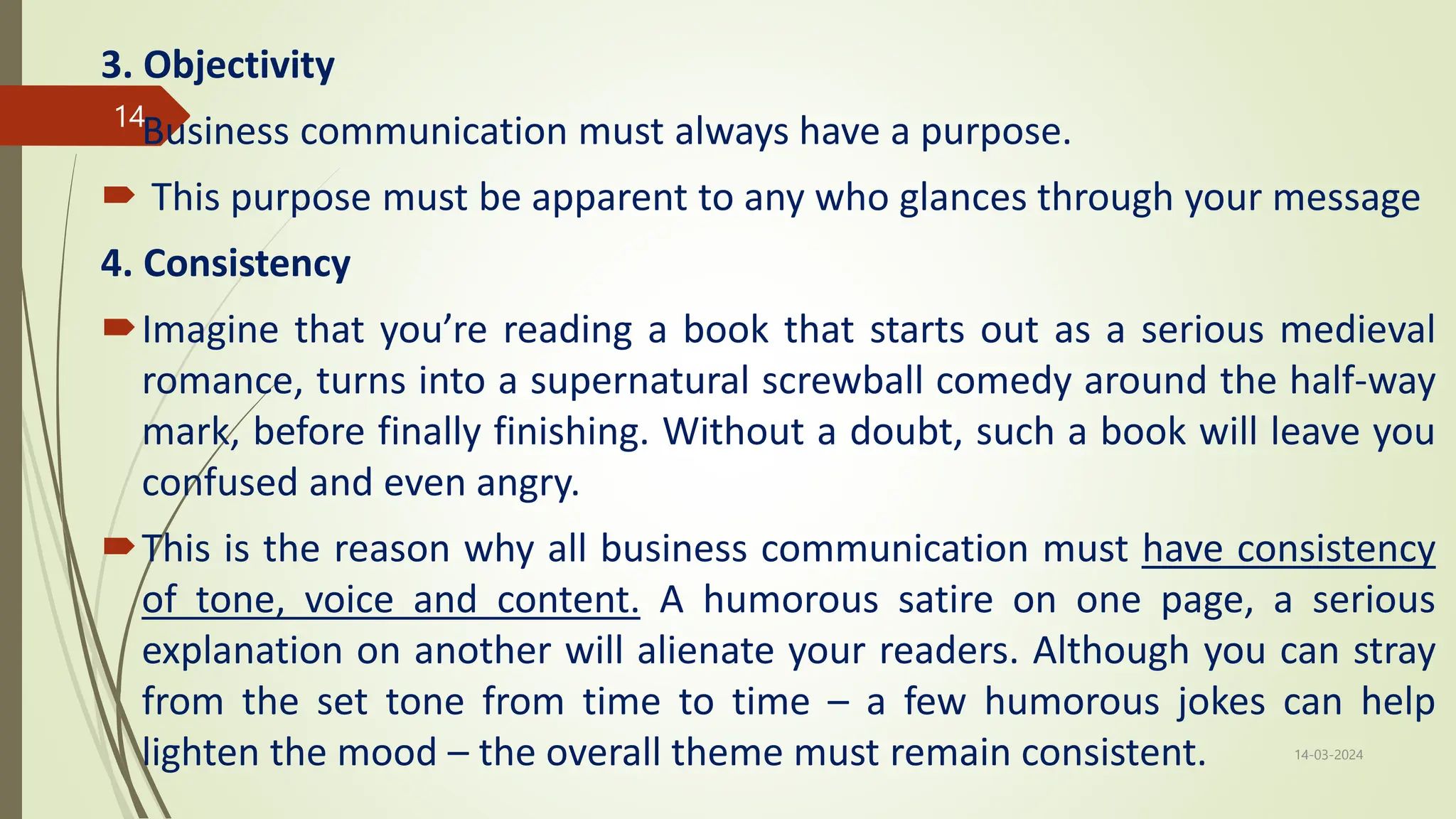 3. Objectivity
Business communication must always have a purpose.
 This purpose must be apparent to any who glances through your message
4. Consistency
Imagine that you’re reading a book that starts out as a serious medieval
romance, turns into a supernatural screwball comedy around the half-way
mark, before finally finishing. Without a doubt, such a book will leave you
confused and even angry.
This is the reason why all business communication must have consistency
of tone, voice and content. A humorous satire on one page, a serious
explanation on another will alienate your readers. Although you can stray
from the set tone from time to time – a few humorous jokes can help
lighten the mood – the overall theme must remain consistent. 14-03-2024
14
 