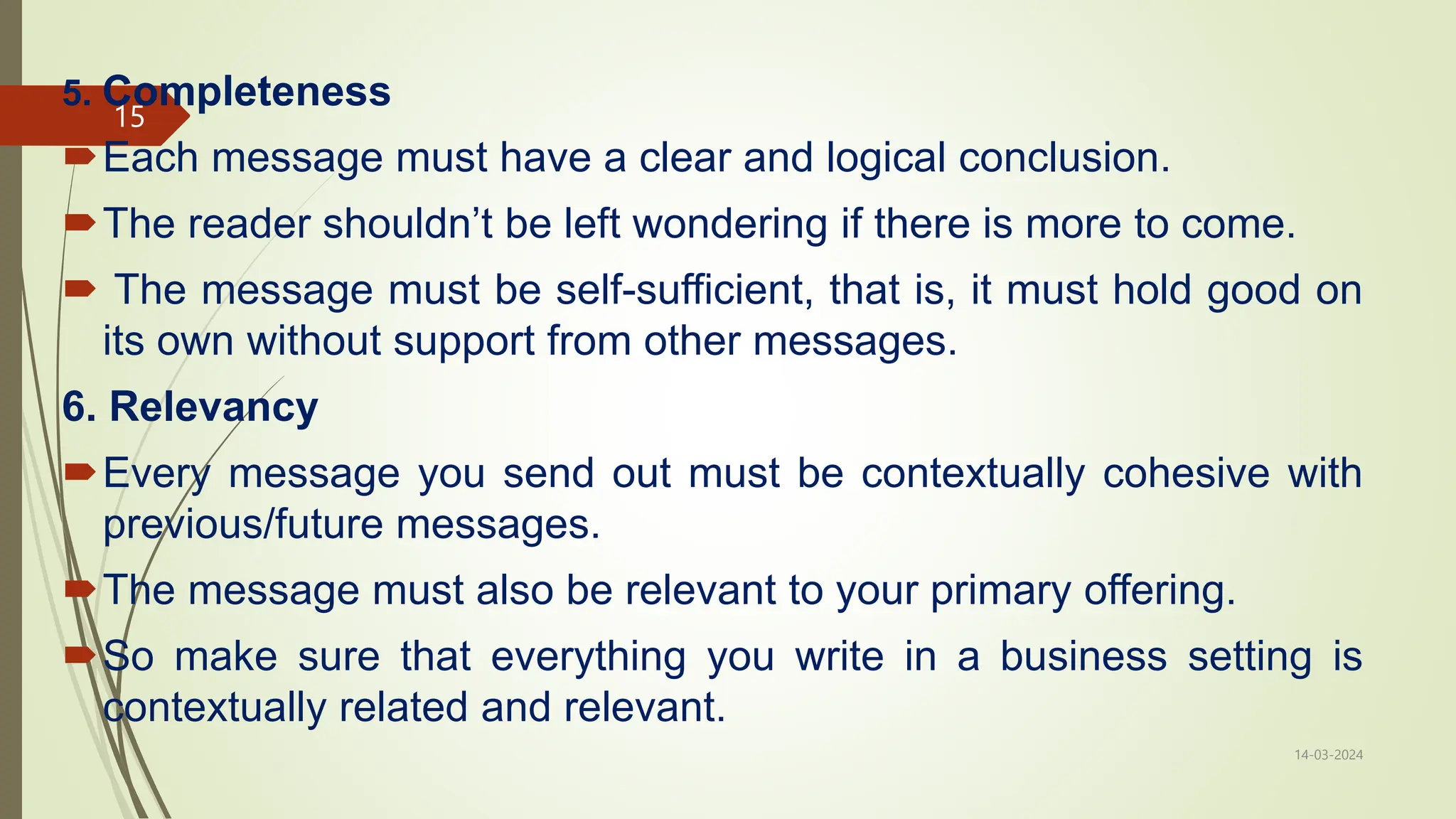 5. Completeness
Each message must have a clear and logical conclusion.
The reader shouldn’t be left wondering if there is more to come.
 The message must be self-sufficient, that is, it must hold good on
its own without support from other messages.
6. Relevancy
Every message you send out must be contextually cohesive with
previous/future messages.
The message must also be relevant to your primary offering.
So make sure that everything you write in a business setting is
contextually related and relevant.
14-03-2024
15
 