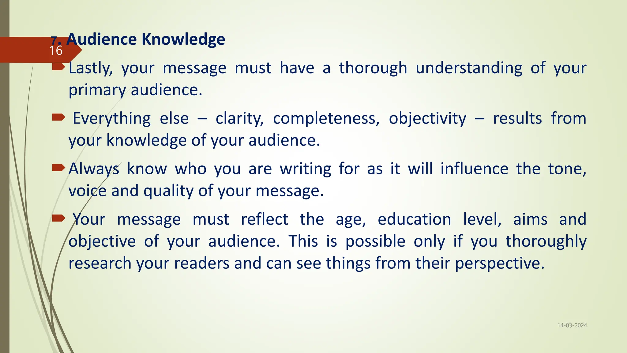 7. Audience Knowledge
Lastly, your message must have a thorough understanding of your
primary audience.
 Everything else – clarity, completeness, objectivity – results from
your knowledge of your audience.
Always know who you are writing for as it will influence the tone,
voice and quality of your message.
 Your message must reflect the age, education level, aims and
objective of your audience. This is possible only if you thoroughly
research your readers and can see things from their perspective.
14-03-2024
16
 