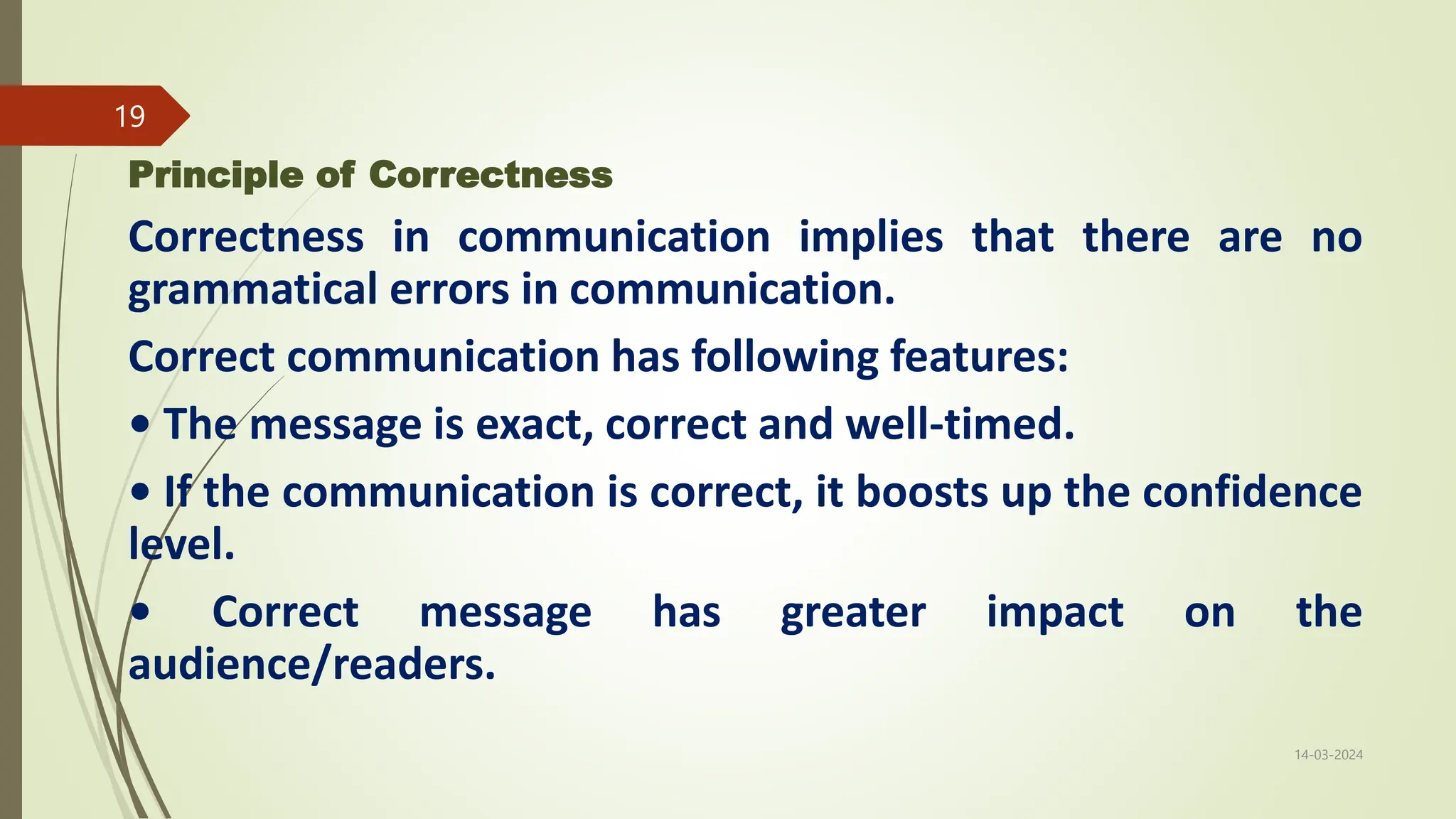 Principle of Correctness
Correctness in communication implies that there are no
grammatical errors in communication.
Correct communication has following features:
• The message is exact, correct and well-timed.
• If the communication is correct, it boosts up the confidence
level.
• Correct message has greater impact on the
audience/readers.
14-03-2024
19
 