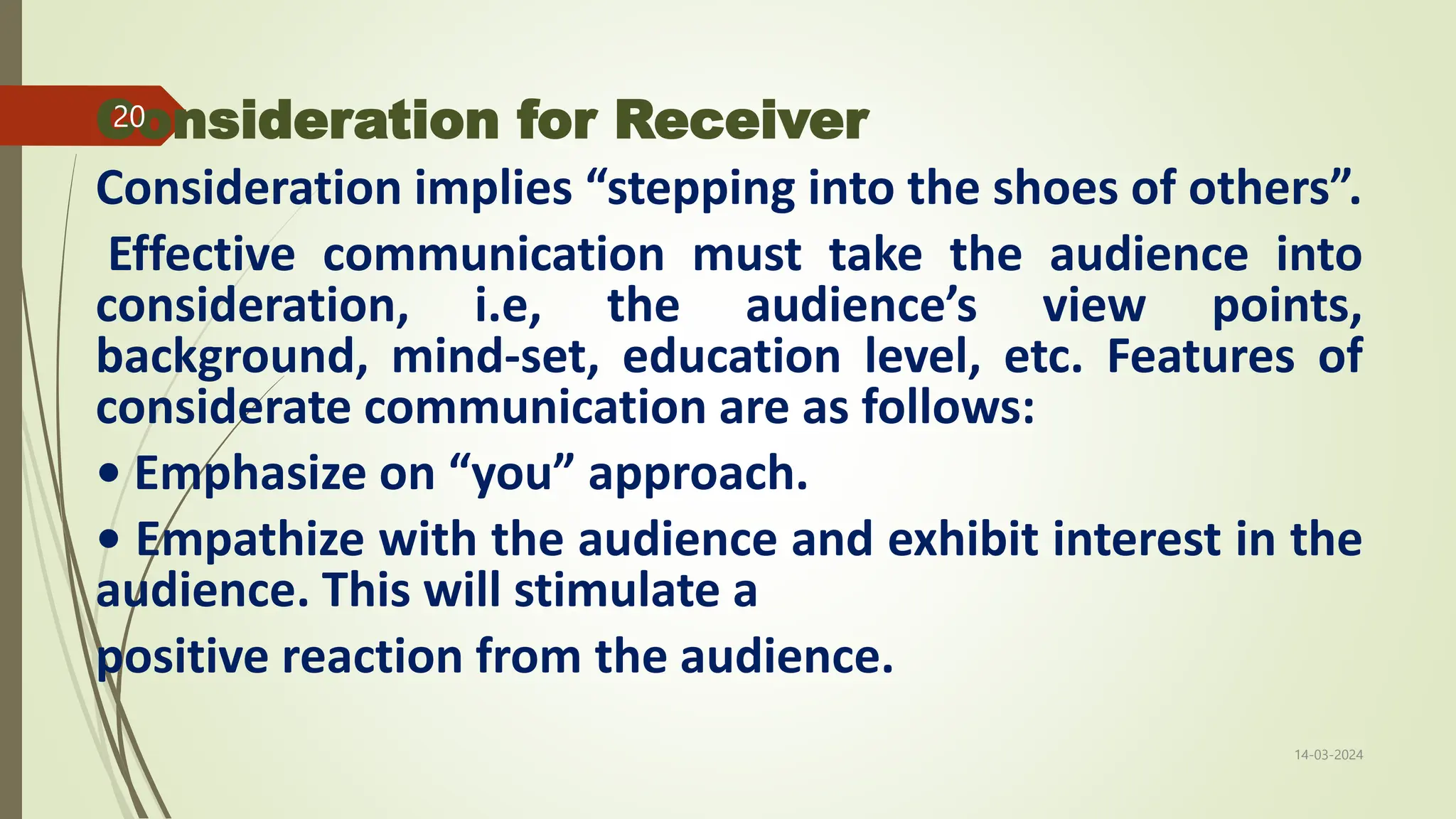 Consideration for Receiver
Consideration implies “stepping into the shoes of others”.
Effective communication must take the audience into
consideration, i.e, the audience’s view points,
background, mind-set, education level, etc. Features of
considerate communication are as follows:
• Emphasize on “you” approach.
• Empathize with the audience and exhibit interest in the
audience. This will stimulate a
positive reaction from the audience.
14-03-2024
20
 