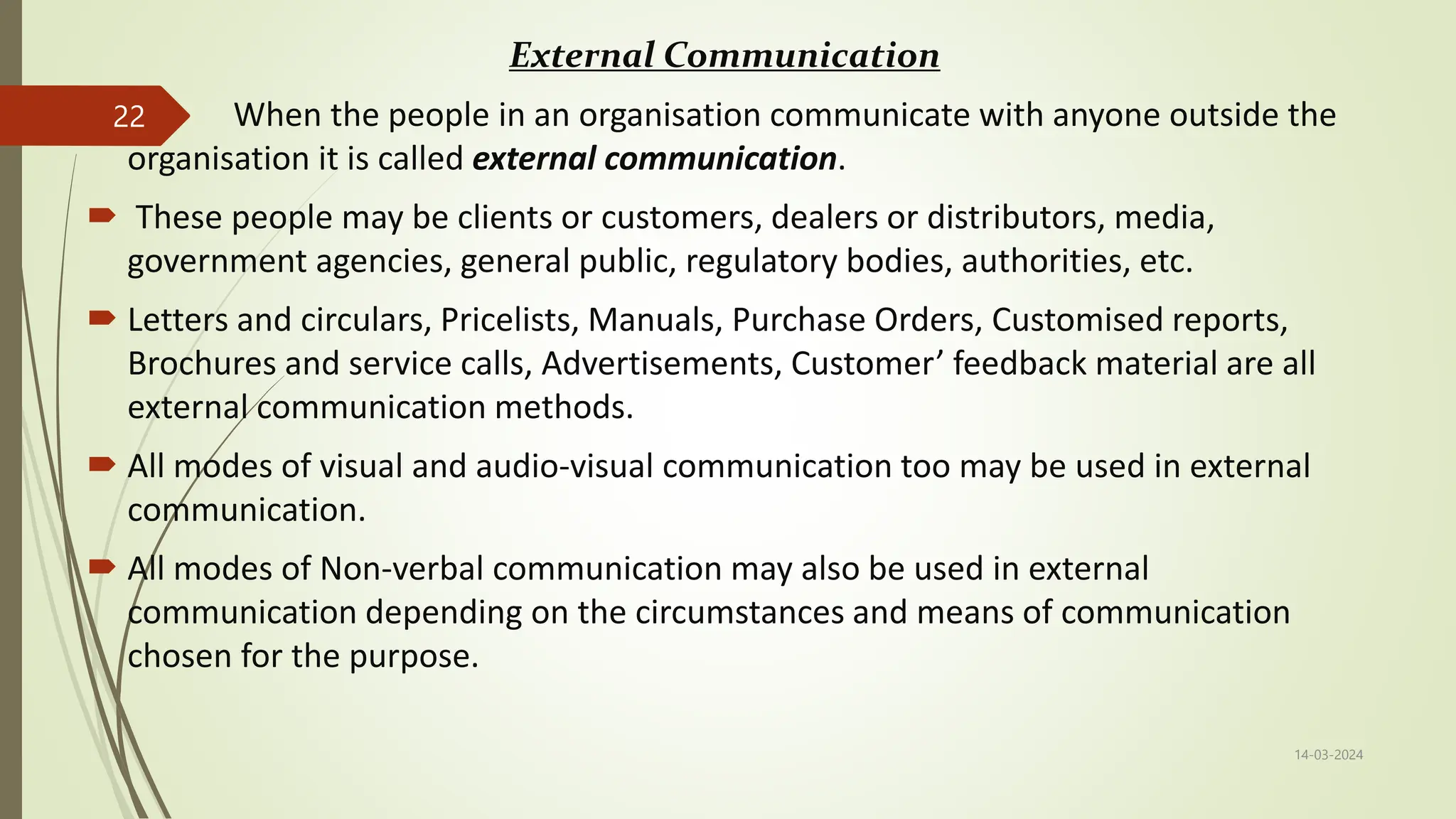 External Communication
 When the people in an organisation communicate with anyone outside the
organisation it is called external communication.
 These people may be clients or customers, dealers or distributors, media,
government agencies, general public, regulatory bodies, authorities, etc.
 Letters and circulars, Pricelists, Manuals, Purchase Orders, Customised reports,
Brochures and service calls, Advertisements, Customer’ feedback material are all
external communication methods.
 All modes of visual and audio-visual communication too may be used in external
communication.
 All modes of Non-verbal communication may also be used in external
communication depending on the circumstances and means of communication
chosen for the purpose.
14-03-2024
22
 