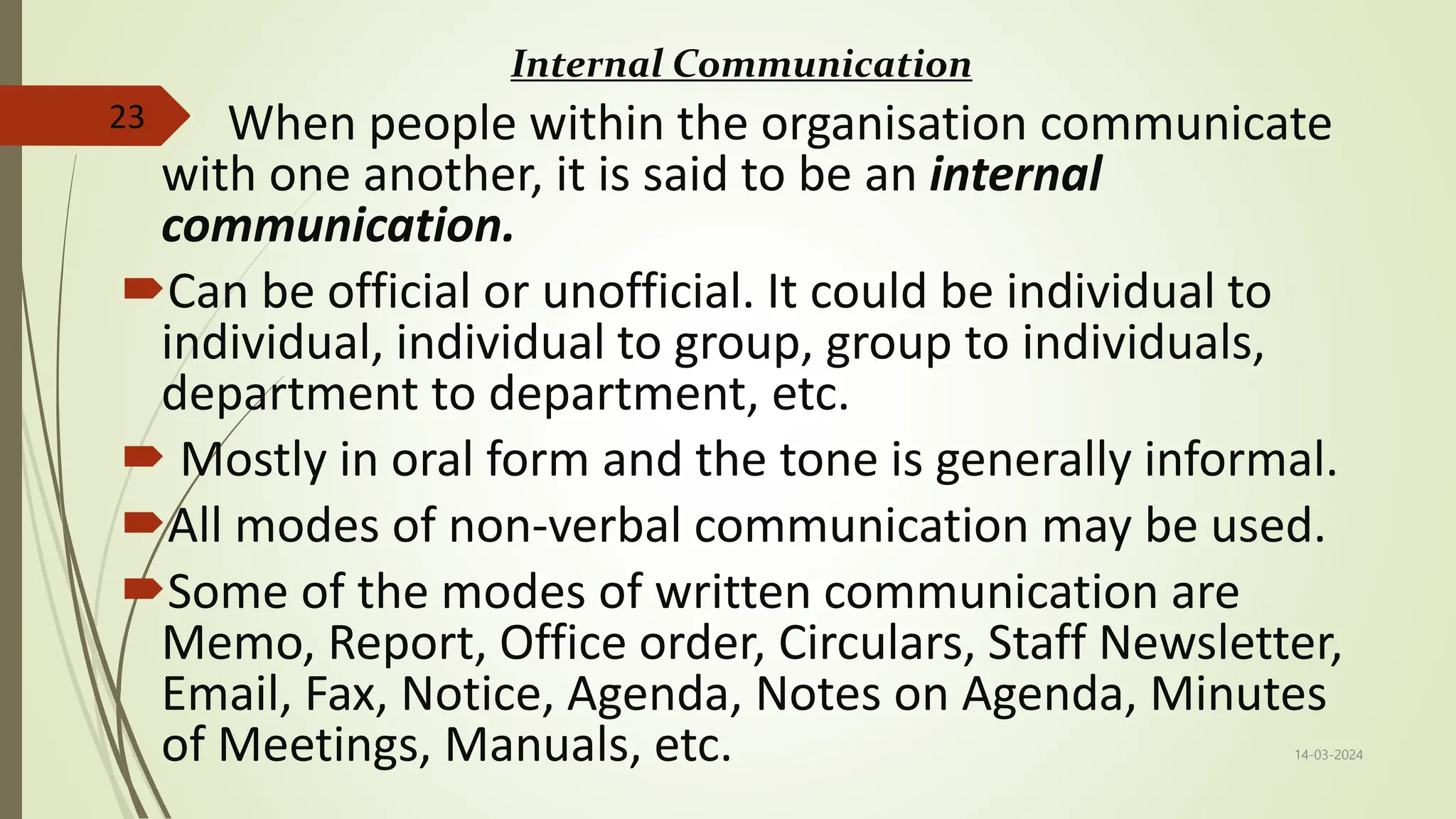 Internal Communication
 When people within the organisation communicate
with one another, it is said to be an internal
communication.
Can be official or unofficial. It could be individual to
individual, individual to group, group to individuals,
department to department, etc.
 Mostly in oral form and the tone is generally informal.
All modes of non-verbal communication may be used.
Some of the modes of written communication are
Memo, Report, Office order, Circulars, Staff Newsletter,
Email, Fax, Notice, Agenda, Notes on Agenda, Minutes
of Meetings, Manuals, etc. 14-03-2024
23
 
