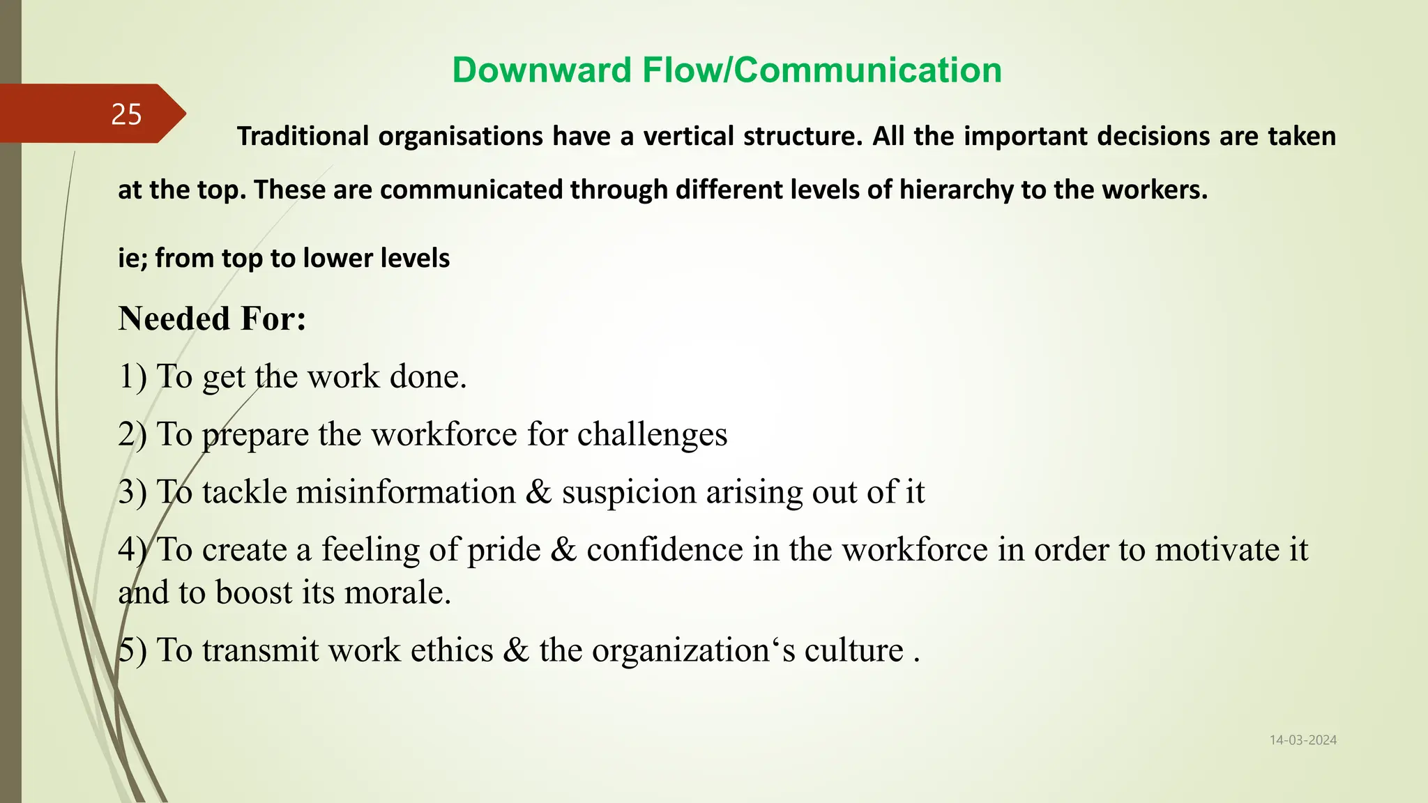 Downward Flow/Communication
Traditional organisations have a vertical structure. All the important decisions are taken
at the top. These are communicated through different levels of hierarchy to the workers.
ie; from top to lower levels
Needed For:
1) To get the work done.
2) To prepare the workforce for challenges
3) To tackle misinformation & suspicion arising out of it
4) To create a feeling of pride & confidence in the workforce in order to motivate it
and to boost its morale.
5) To transmit work ethics & the organization‘s culture .
14-03-2024
25
 