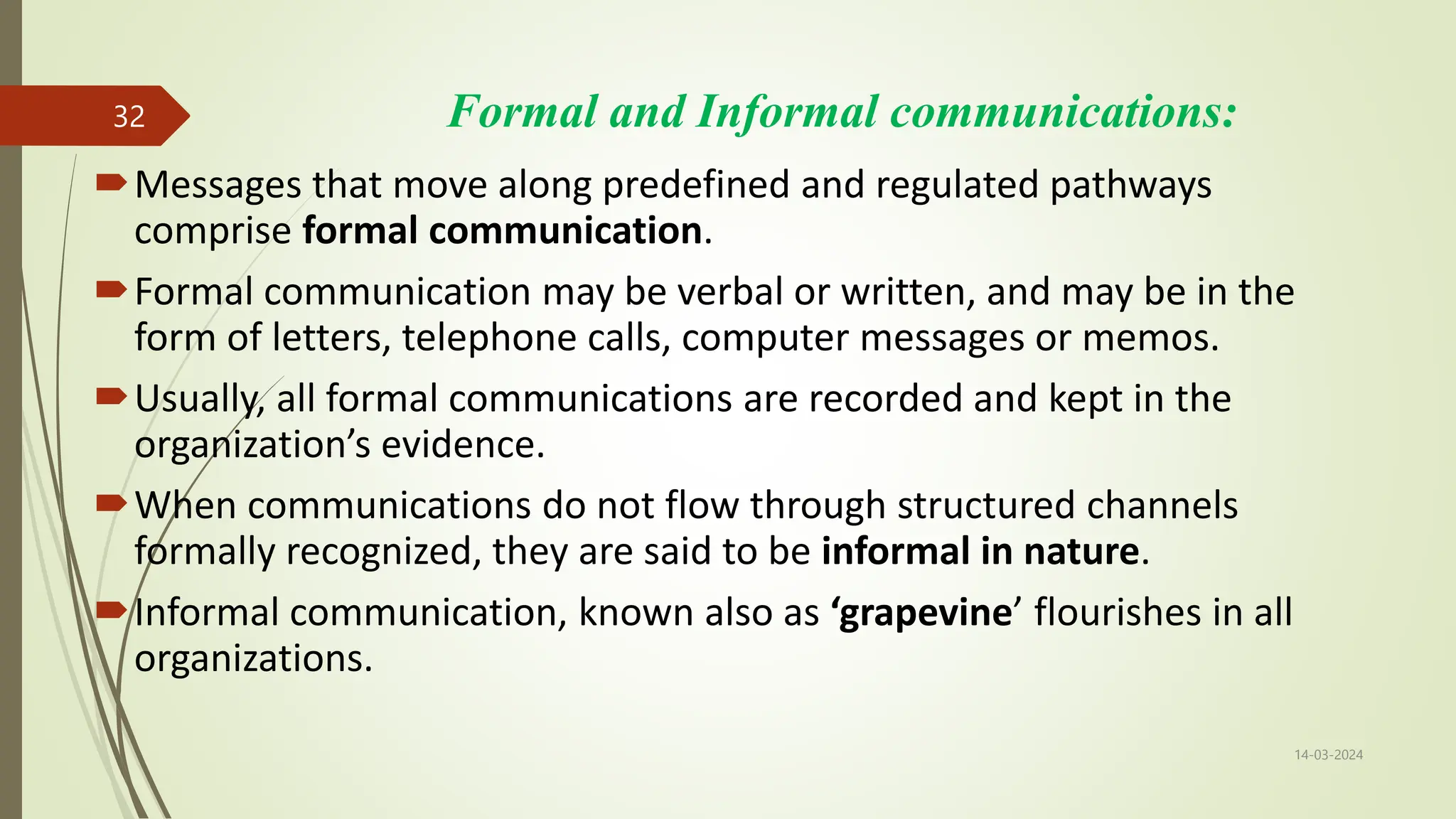 Formal and Informal communications:
Messages that move along predefined and regulated pathways
comprise formal communication.
Formal communication may be verbal or written, and may be in the
form of letters, telephone calls, computer messages or memos.
Usually, all formal communications are recorded and kept in the
organization’s evidence.
When communications do not flow through structured channels
formally recognized, they are said to be informal in nature.
Informal communication, known also as ‘grapevine’ flourishes in all
organizations.
14-03-2024
32
 