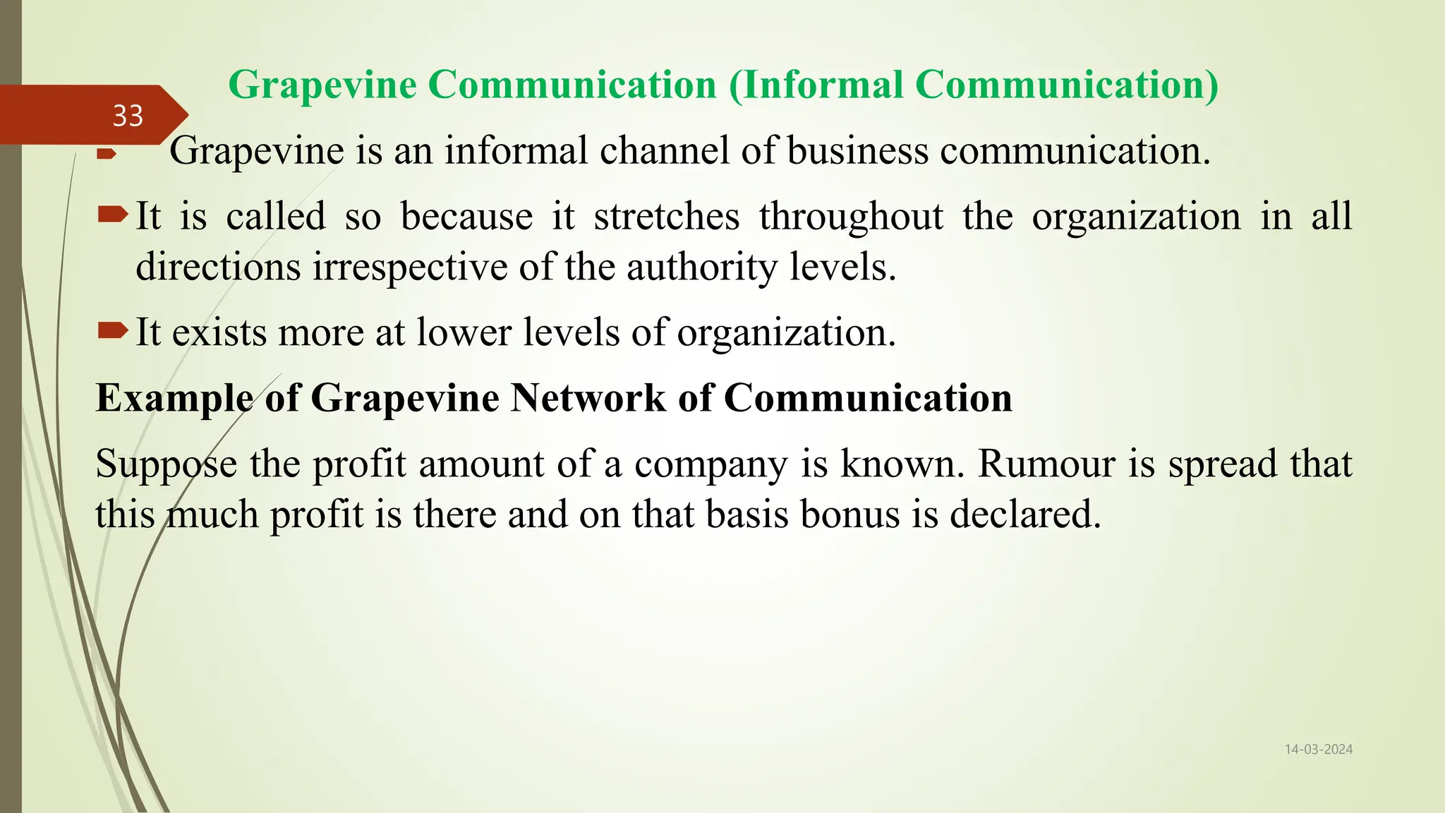 Grapevine Communication (Informal Communication)
 Grapevine is an informal channel of business communication.
It is called so because it stretches throughout the organization in all
directions irrespective of the authority levels.
It exists more at lower levels of organization.
Example of Grapevine Network of Communication
Suppose the profit amount of a company is known. Rumour is spread that
this much profit is there and on that basis bonus is declared.
14-03-2024
33
 