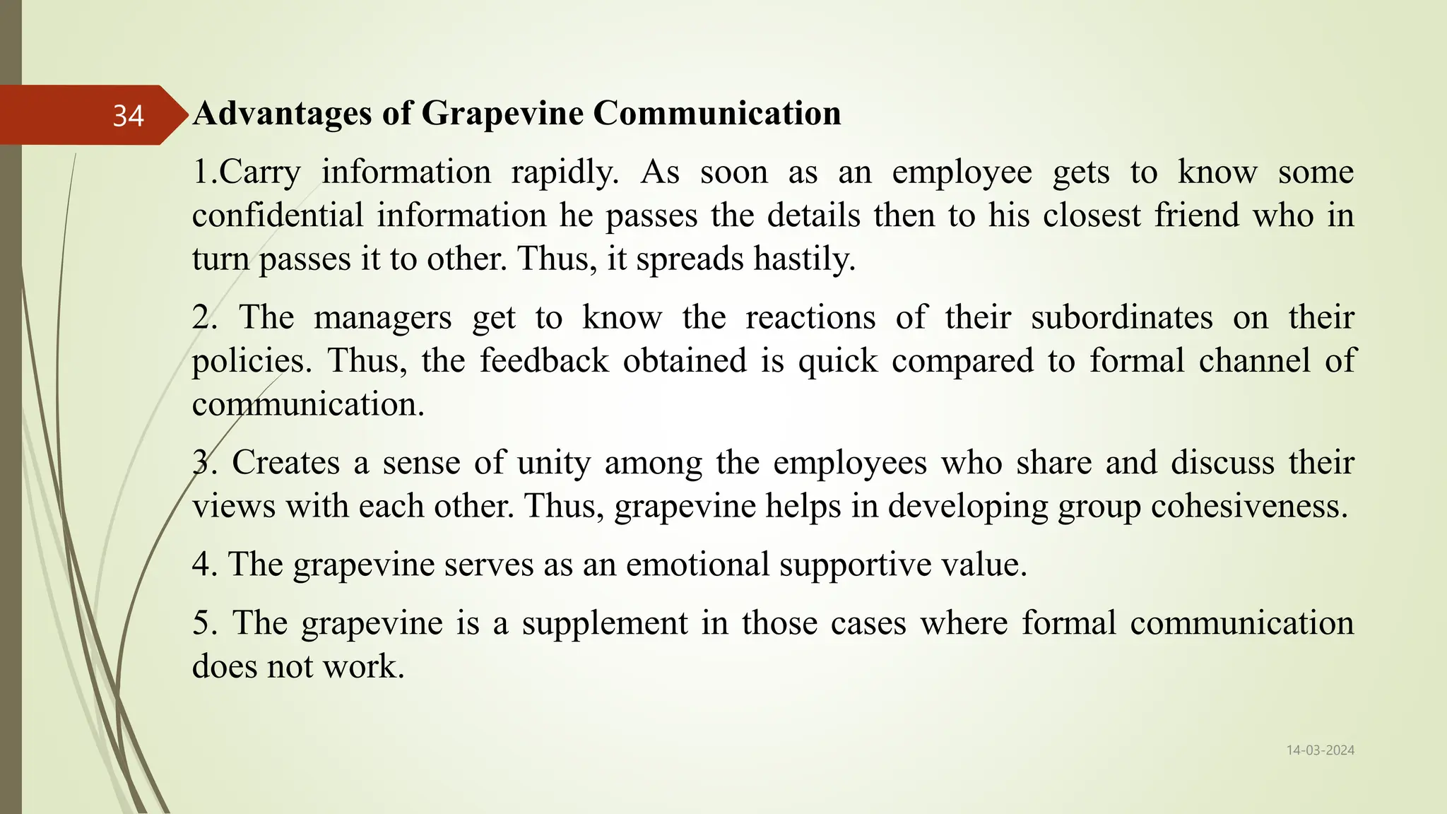 Advantages of Grapevine Communication
1.Carry information rapidly. As soon as an employee gets to know some
confidential information he passes the details then to his closest friend who in
turn passes it to other. Thus, it spreads hastily.
2. The managers get to know the reactions of their subordinates on their
policies. Thus, the feedback obtained is quick compared to formal channel of
communication.
3. Creates a sense of unity among the employees who share and discuss their
views with each other. Thus, grapevine helps in developing group cohesiveness.
4. The grapevine serves as an emotional supportive value.
5. The grapevine is a supplement in those cases where formal communication
does not work.
14-03-2024
34
 