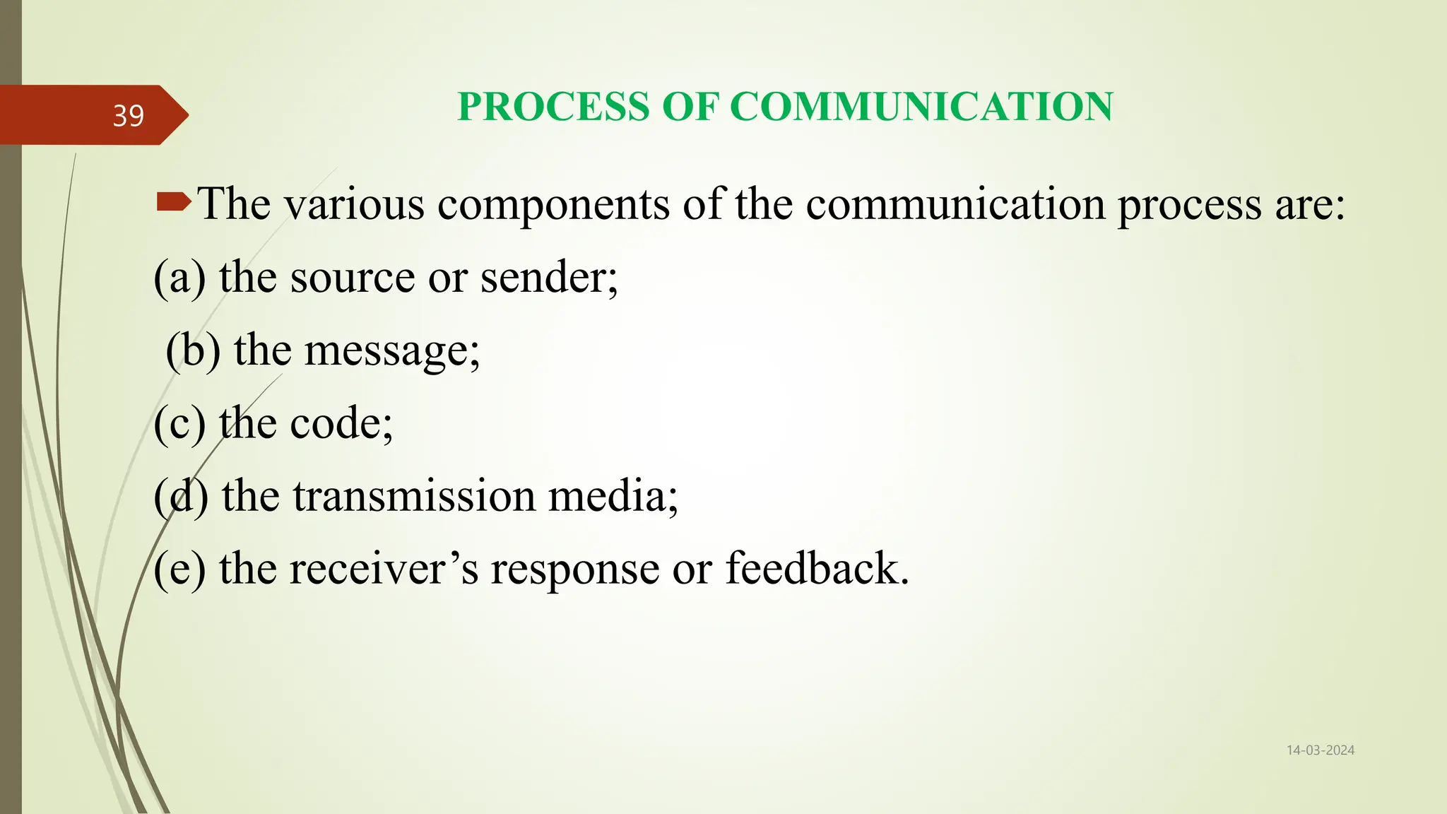 PROCESS OF COMMUNICATION
The various components of the communication process are:
(a) the source or sender;
(b) the message;
(c) the code;
(d) the transmission media;
(e) the receiver’s response or feedback.
14-03-2024
39
 